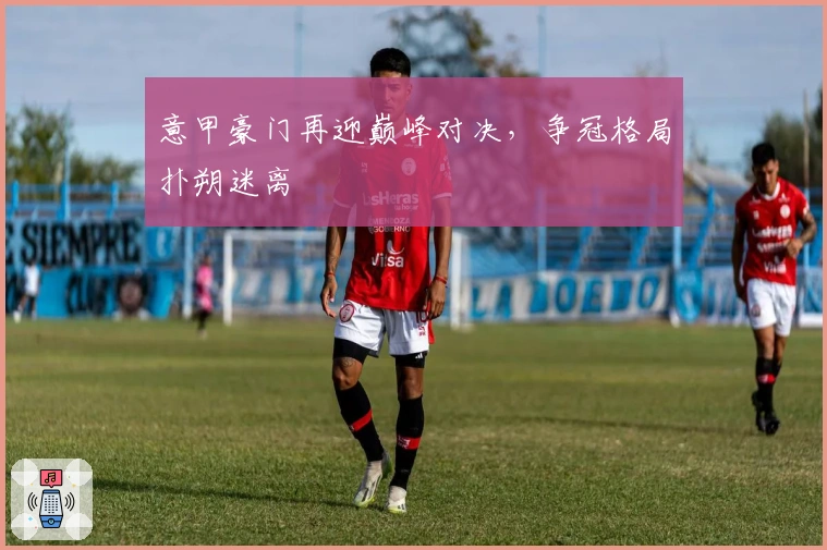 意甲豪门再迎巅峰对决，争冠格局扑朔迷离