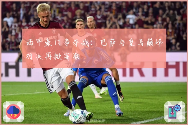 西甲豪门争夺战：巴萨与皇马巅峰对决再掀高潮