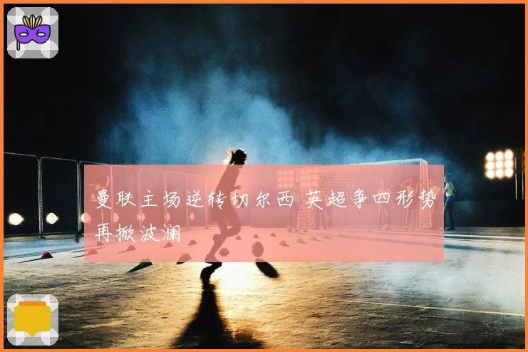 曼联主场逆转切尔西 英超争四形势再掀波澜