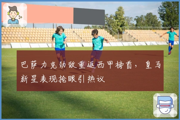 巴萨力克劲敌重返西甲榜首,皇马新星表现抢眼引热议