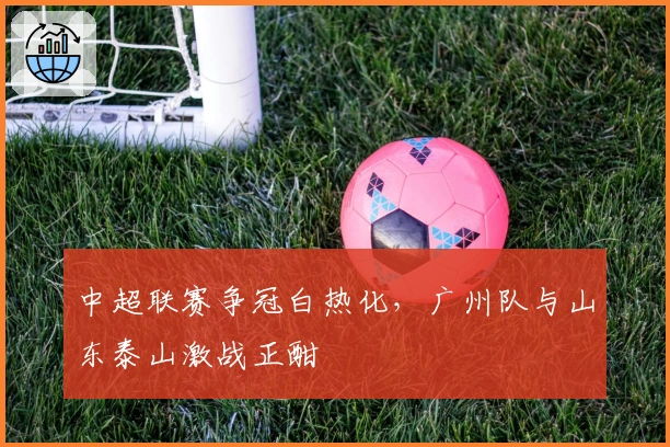 中超联赛争冠白热化，广州队与山东泰山激战正酣