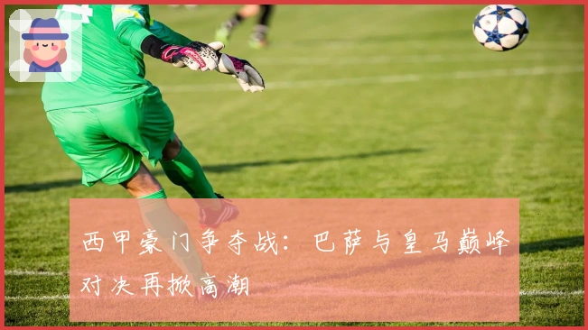 西甲豪门争夺战：巴萨与皇马巅峰对决再掀高潮