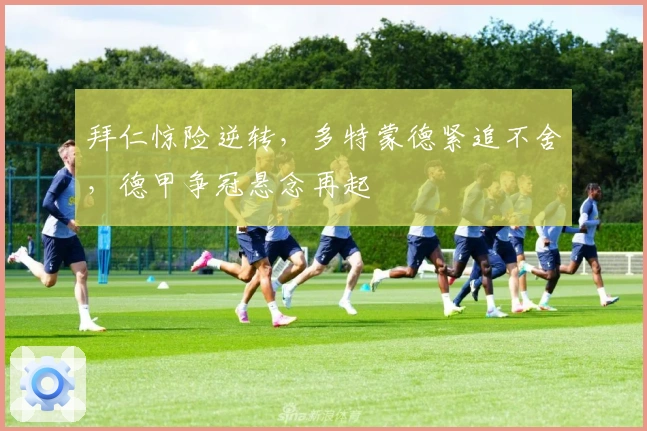 拜仁惊险逆转，多特蒙德紧追不舍，德甲争冠悬念再起