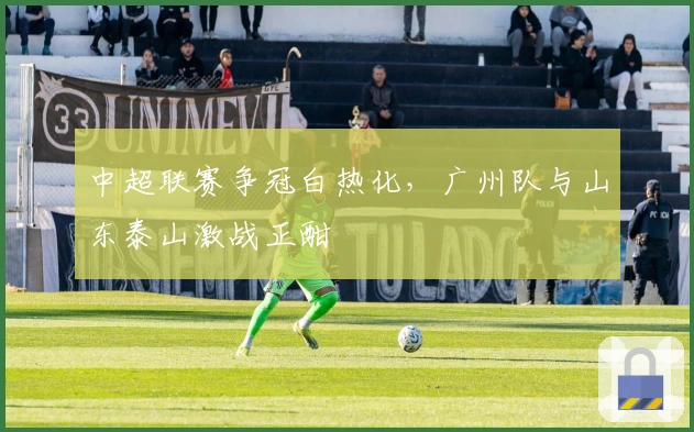 中超联赛争冠白热化，广州队与山东泰山激战正酣