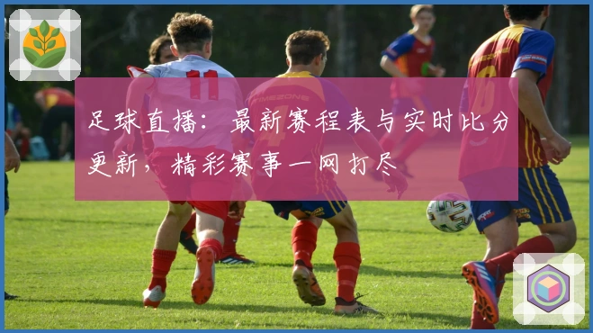 足球直播：最新赛程表与实时比分更新，精彩赛事一网打尽