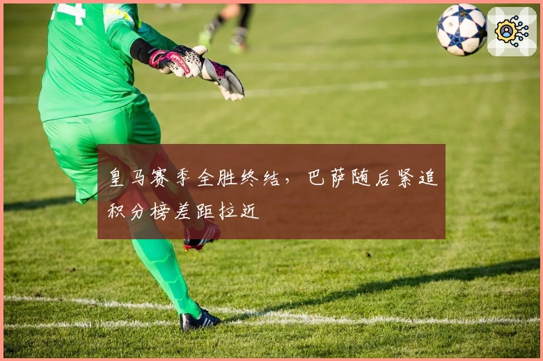 皇马赛季全胜终结，巴萨随后紧追积分榜差距拉近